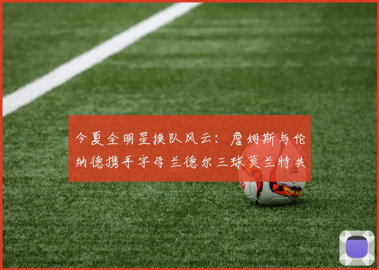 今夏全明星换队风云：詹姆斯与伦纳德携手字母兰德尔三球莫兰特共创辉煌