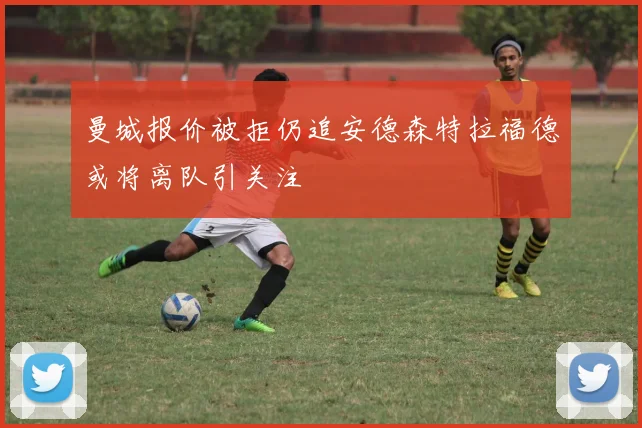 曼城报价被拒仍追安德森特拉福德或将离队引关注