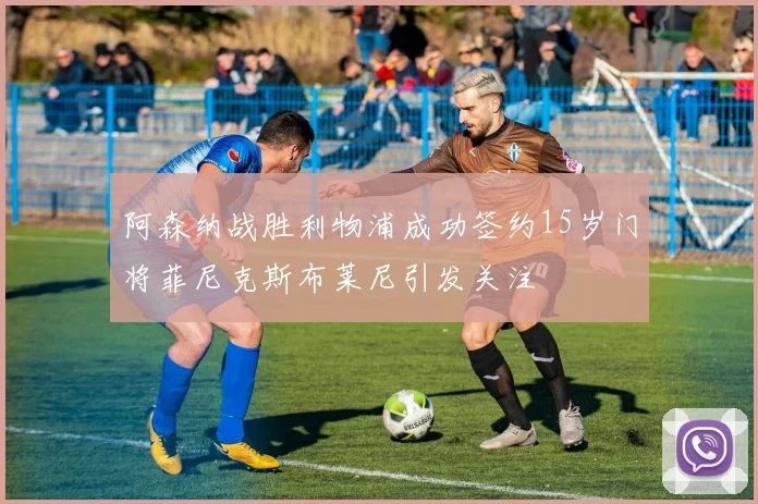阿森纳战胜利物浦成功签约15岁门将菲尼克斯布莱尼引发关注