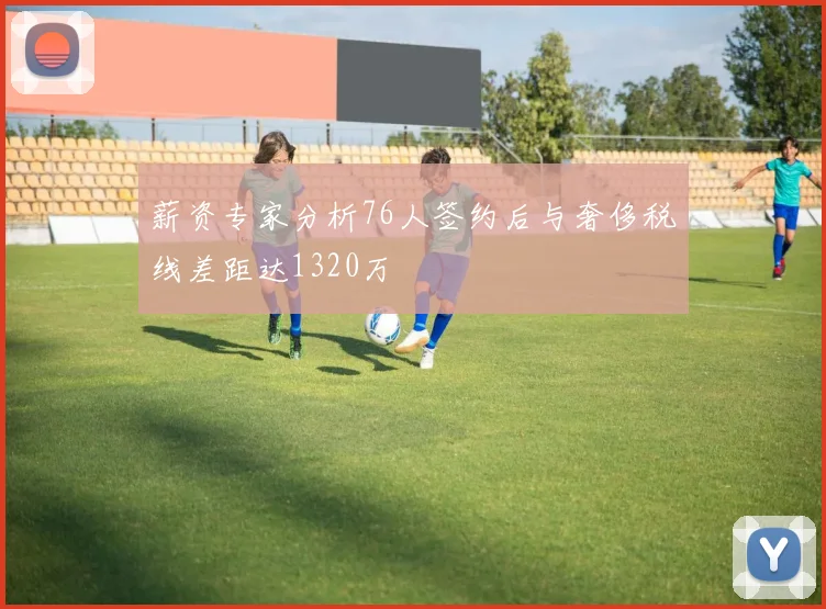 薪资专家分析76人签约后与奢侈税线差距达1320万