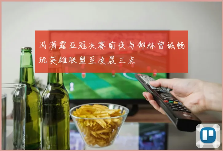 冯潇霆亚冠决赛前夜与郜林曾诚畅玩英雄联盟至凌晨三点