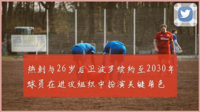 热刺与26岁后卫波罗续约至2030年球员在进攻组织中扮演关键角色