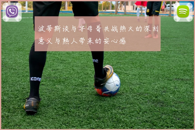 波蒂斯谈与字母哥共战热火的深刻意义与熟人带来的安心感