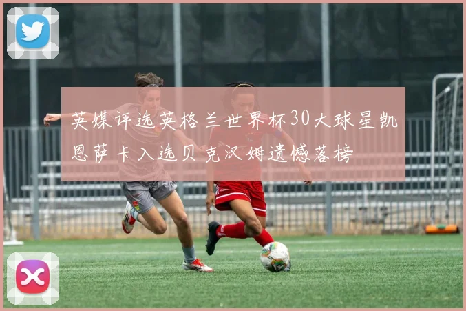 英媒评选英格兰世界杯30大球星凯恩萨卡入选贝克汉姆遗憾落榜