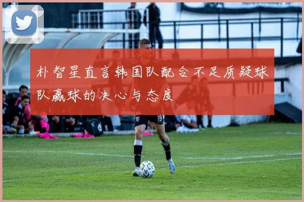朴智星直言韩国队配合不足质疑球队赢球的决心与态度