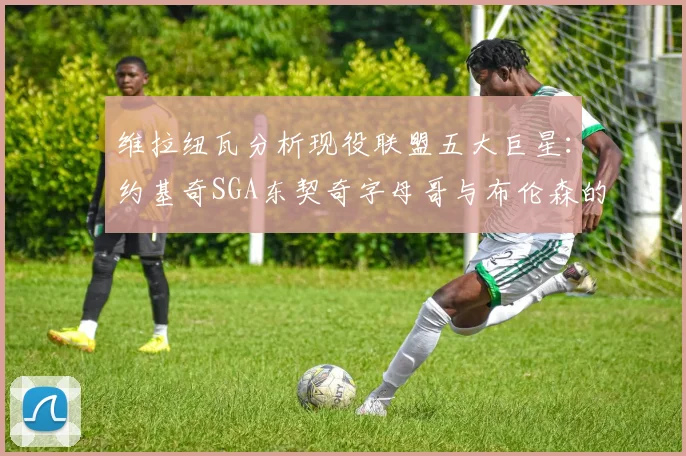 维拉纽瓦分析现役联盟五大巨星：约基奇SGA东契奇字母哥与布伦森的表现与影响