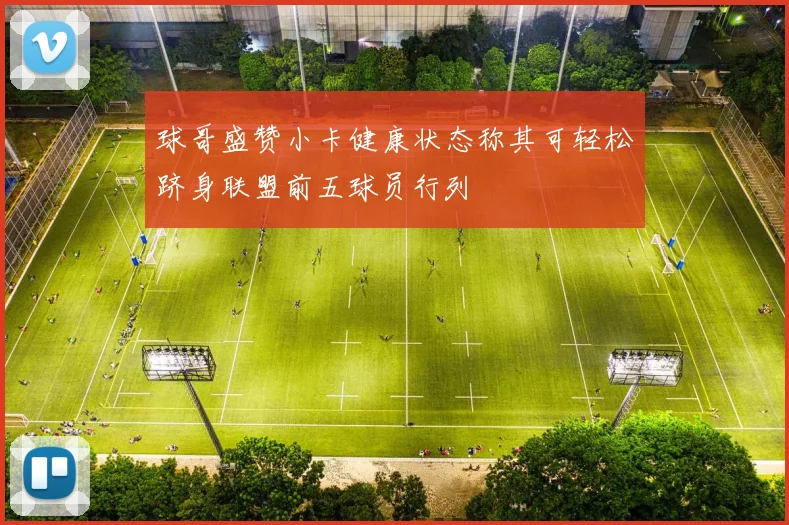 球哥盛赞小卡健康状态称其可轻松跻身联盟前五球员行列