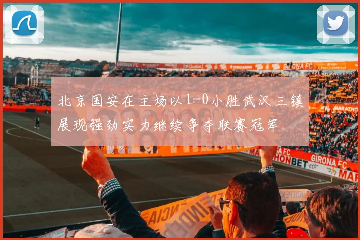 北京国安在主场以1-0小胜武汉三镇展现强劲实力继续争夺联赛冠军