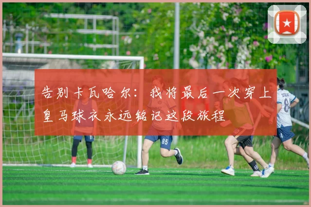 告别卡瓦哈尔：我将最后一次穿上皇马球衣永远铭记这段旅程