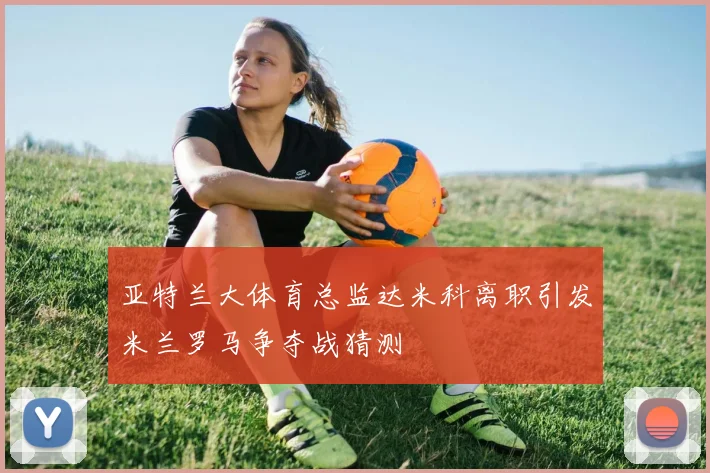 亚特兰大体育总监达米科离职引发米兰罗马争夺战猜测