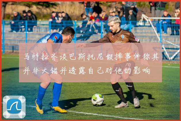 马特拉齐谈巴斯托尼假摔事件称其并非大错并透露自己对他的影响