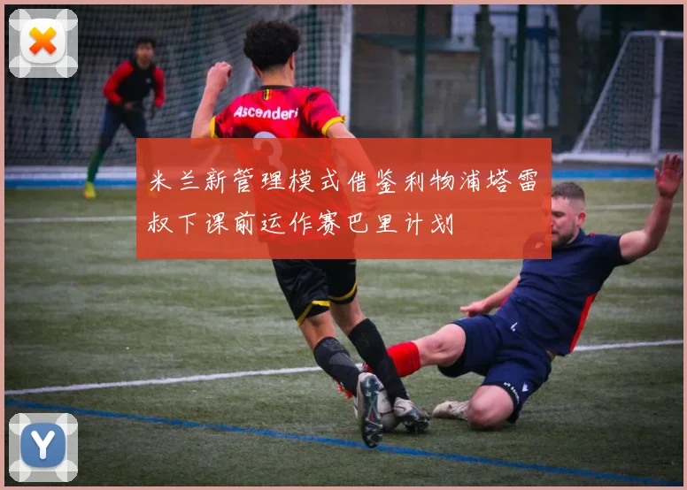 米兰新管理模式借鉴利物浦塔雷囧叔下课前运作赛巴里计划