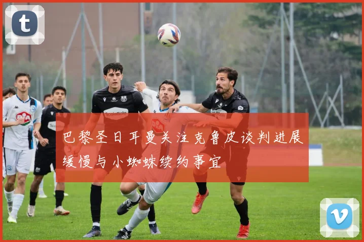 巴黎圣日耳曼关注克鲁皮谈判进展缓慢与小蜘蛛续约事宜