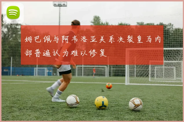 姆巴佩与阿韦洛亚关系决裂皇马内部普遍认为难以修复