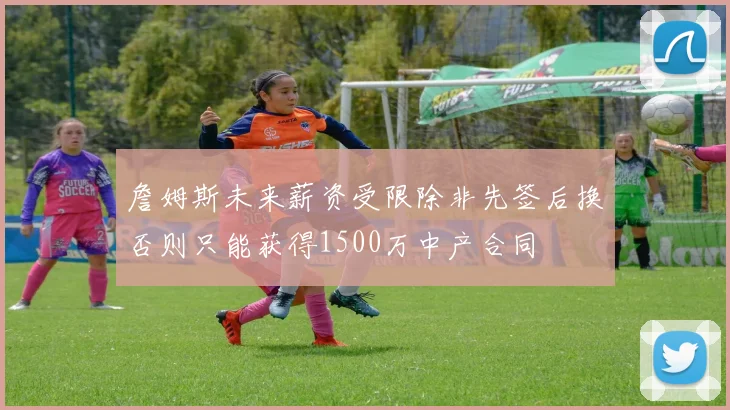 詹姆斯未来薪资受限除非先签后换否则只能获得1500万中产合同